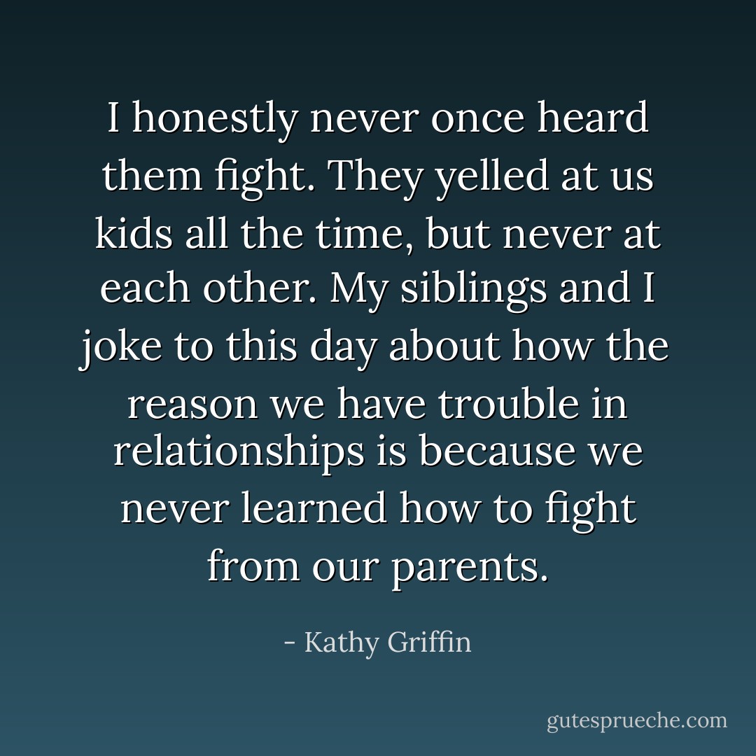 I honestly never once heard them fight. They yelled at us kids all the time, but never at each other. My siblings and I joke to this day about how the reason we have trouble in relationships is because we never learned how to fight from our parents. - Kathy Griffin