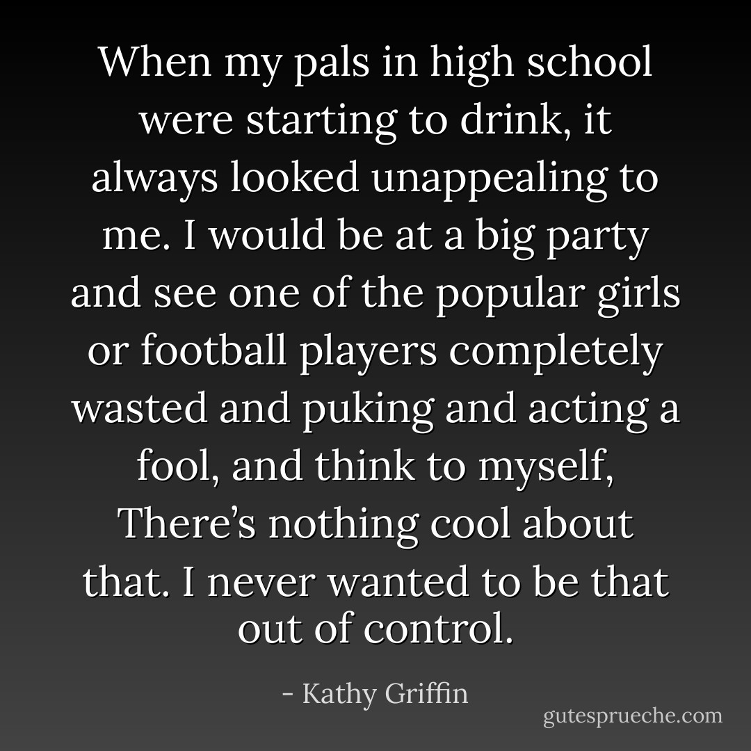 When my pals in high school were starting to drink, it always looked unappealing to me. I would be at a big party and see one of the popular girls or football players completely wasted and puking and acting a fool, and think to myself, There’s nothing cool about that. I never wanted to be that out of control. - Kathy Griffin