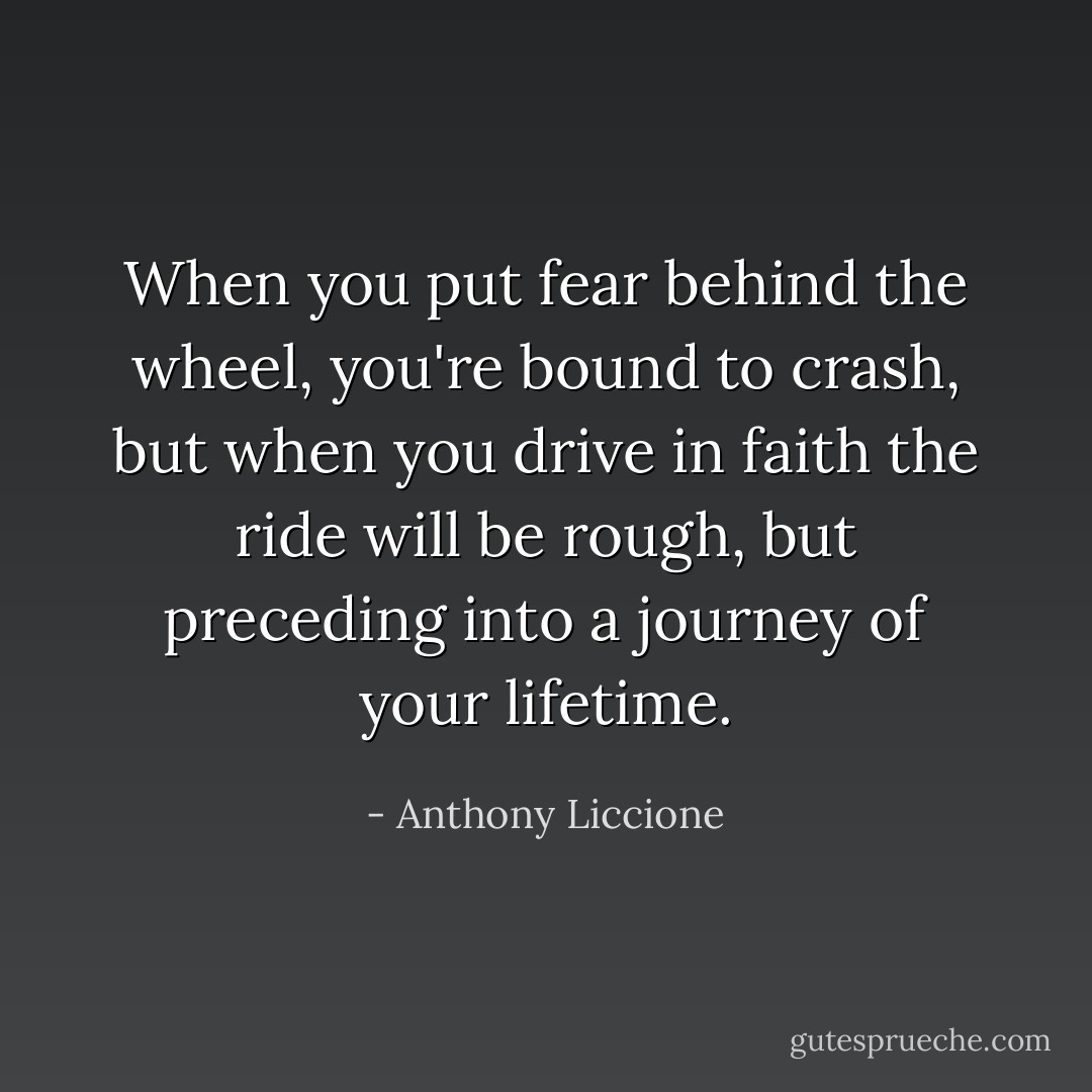 When you put fear behind the wheel, you're bound to crash, but when you drive in faith the ride will be rough, but preceding into a journey of your lifetime. - Anthony Liccione