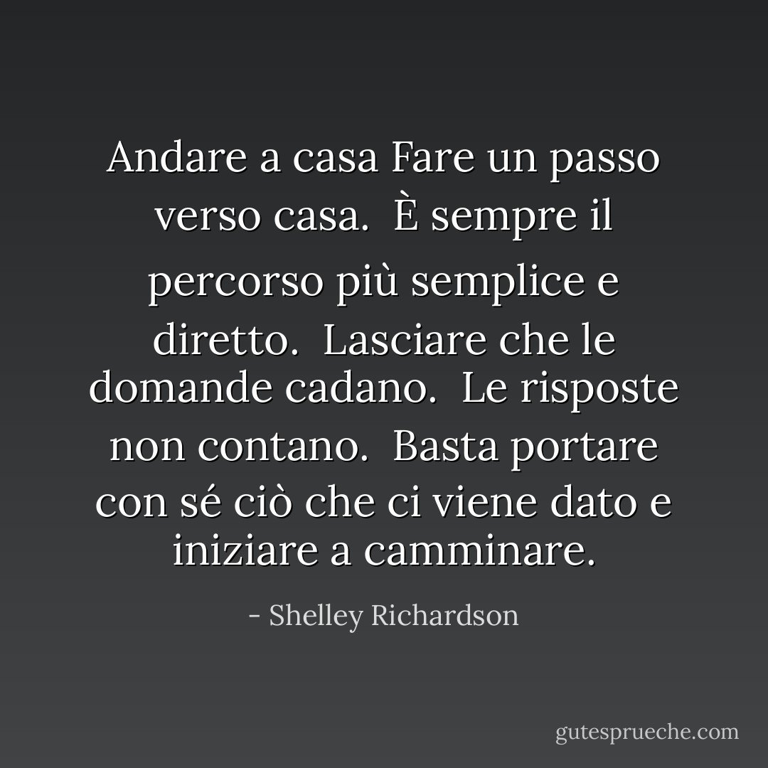 Andare a casa<br />Fare un passo verso casa.<br /><br />È sempre il percorso più semplice<br />e<br />diretto.<br /><br />Lasciare che le domande cadano.<br /><br />Le risposte non contano.<br /><br />Basta portare con sé ciò che ci viene dato<br />e iniziare a camminare. - Shelley Richardson