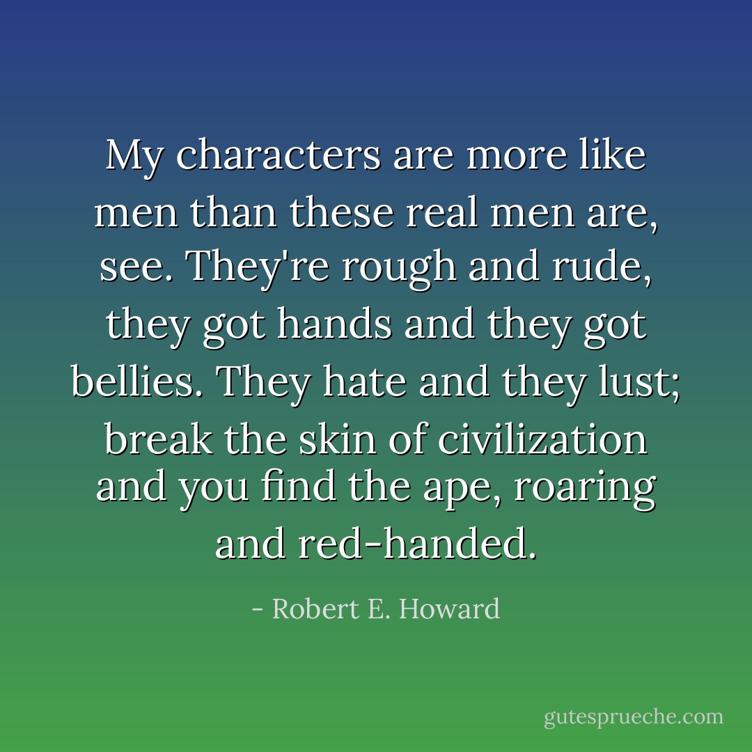 My characters are more like men than these real men are, see. They're rough and rude, they got hands and they got bellies. They hate and they lust; break the skin of civilization and you find the ape, roaring and red-handed. - Robert E. Howard