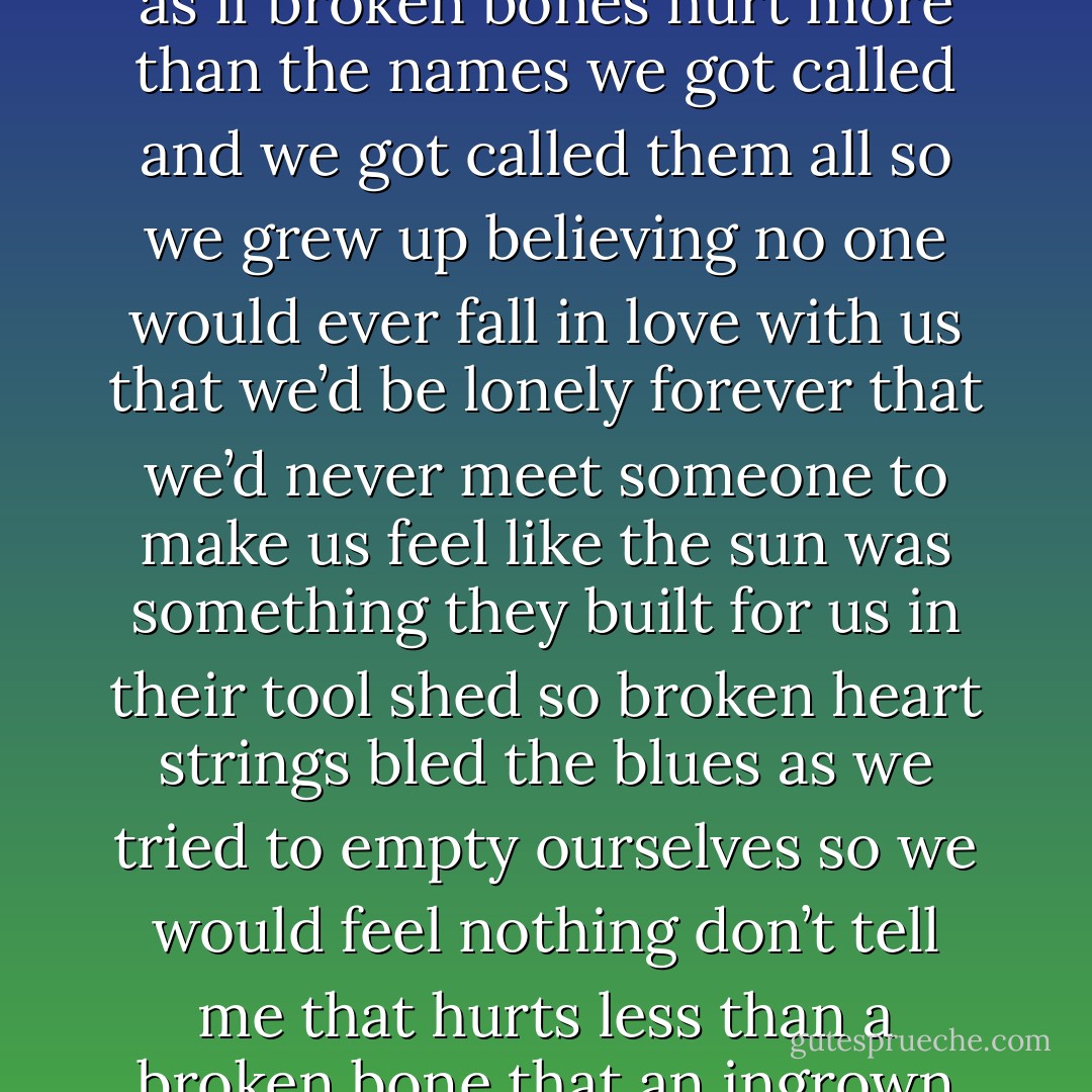 I’m not the only kid<br />who grew up this way<br />surrounded by people who used to say<br />that rhyme about sticks and stones<br />as if broken bones<br />hurt more than the names we got called<br />and we got called them all<br />so we grew up believing no one<br />would ever fall in love with us<br />that we’d be lonely forever<br />that we’d never meet someone<br />to make us feel like the sun<br />was something they built for us<br />in their tool shed<br />so broken heart strings bled the blues<br />as we tried to empty ourselves<br />so we would feel nothing<br />don’t tell me that hurts less than a broken bone<br />that an ingrown life<br />is something surgeons can cut away<br />that there’s no way for it to metastasize<br /><br />it does - Shane L. Koyczan