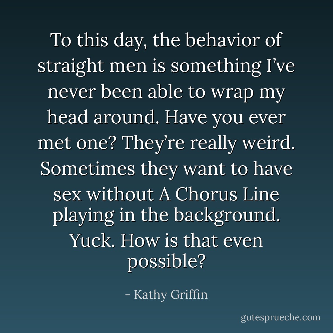 To this day, the behavior of straight men is something I’ve never been able to wrap my head around. Have you ever met one? They’re really weird. Sometimes they want to have sex without A Chorus Line playing in the background. Yuck. How is that even possible? - Kathy Griffin