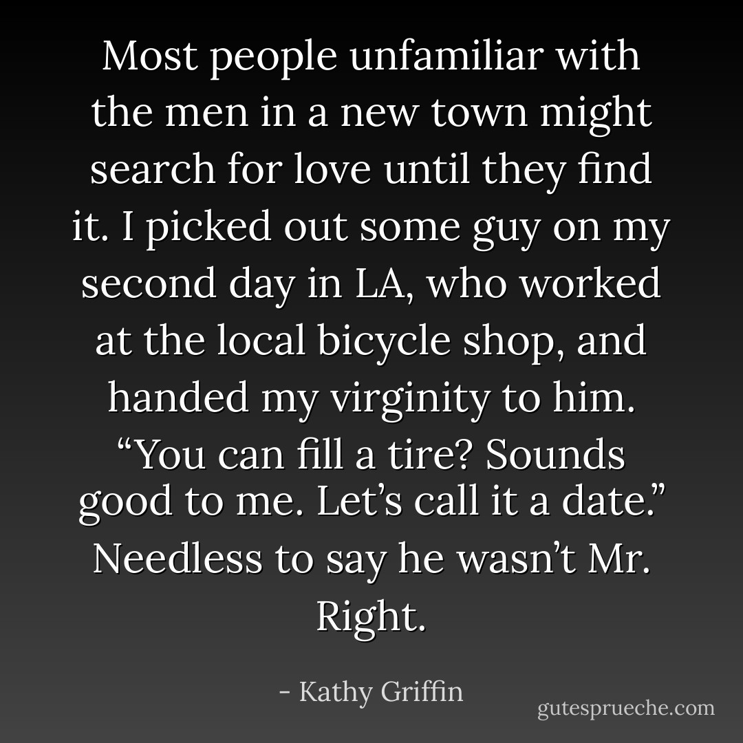 Most people unfamiliar with the men in a new town might search for love until they find it. I picked out some guy on my second day in LA, who worked at the local bicycle shop, and handed my virginity to him. “You can fill a tire? Sounds good to me. Let’s call it a date.” Needless to say he wasn’t Mr. Right. - Kathy Griffin