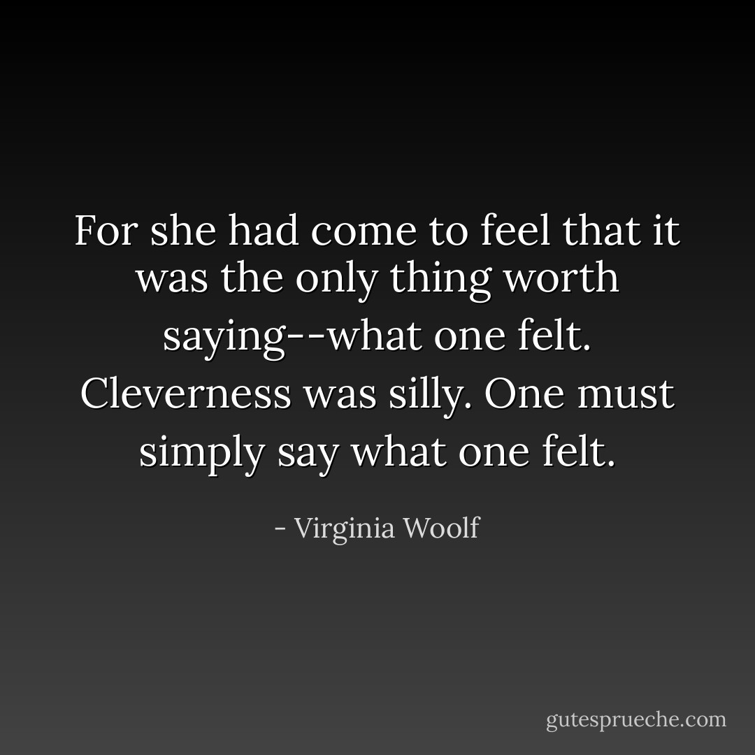 For she had come to feel that it was the only thing worth saying--what one felt. Cleverness was silly. One must simply say what one felt. - Virginia Woolf