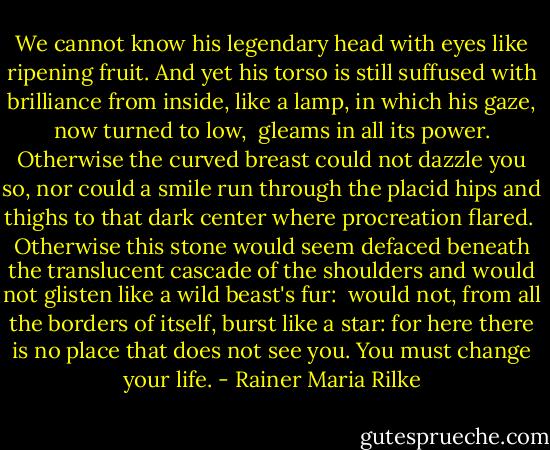 We cannot know his legendary head<br />with eyes like ripening fruit. And yet his torso<br />is still suffused with brilliance from inside,<br />like a lamp, in which his gaze, now turned to low,<br /><br />gleams in all its power. Otherwise<br />the curved breast could not dazzle you so, nor could<br />a smile run through the placid hips and thighs<br />to that dark center where procreation flared.<br /><br />Otherwise this stone would seem defaced<br />beneath the translucent cascade of the shoulders<br />and would not glisten like a wild beast's fur:<br /><br />would not, from all the borders of itself,<br />burst like a star: for here there is no place<br />that does not see you. You must change your life. - Rainer Maria Rilke