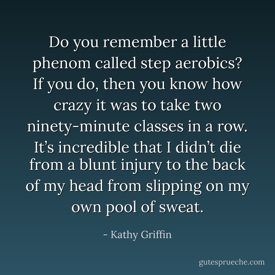 Do you remember a little phenom called step aerobics? If you do, then you know how crazy it was to take two ninety-minute classes in a row. It’s incredible that I didn’t die from a blunt injury to the back of my head from slipping on my own pool of sweat. - Kathy Griffin