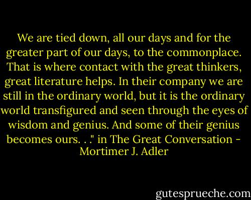We are tied down, all our days and for the greater part of our days, to the commonplace. That is where contact with the great thinkers, great literature helps. In their company we are still in the ordinary world, but it is the ordinary world transfigured and seen through the eyes of wisdom and genius. And some of their genius becomes ours. . ." in The Great Conversation - Mortimer J. Adler
