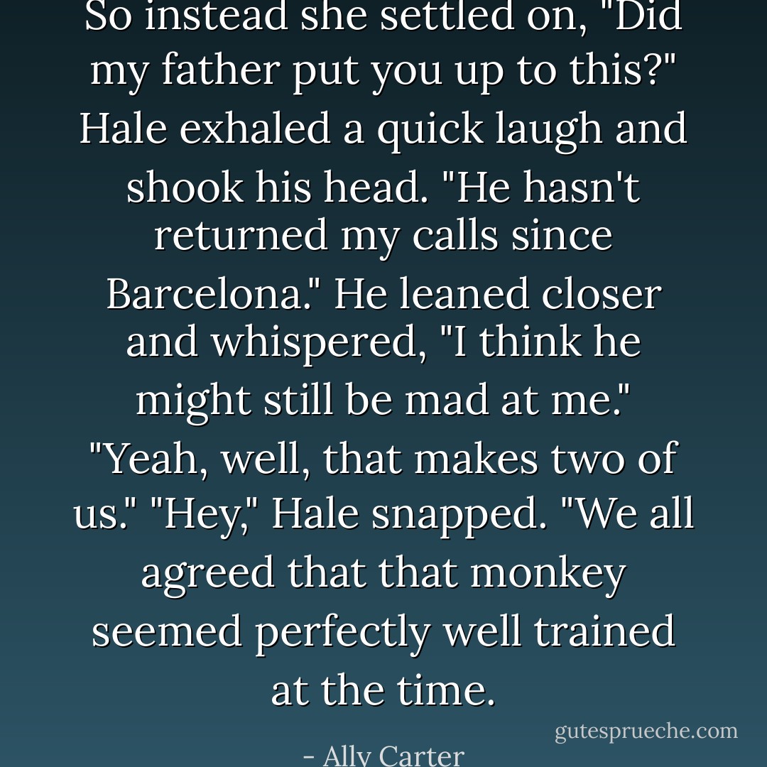 So instead she settled on, "Did my father put you up to this?"<br />Hale exhaled a quick laugh and shook his head. "He hasn't returned my calls since Barcelona." He leaned closer and whispered, "I think he might still be mad at me."<br />"Yeah, well, that makes two of us."<br />"Hey," Hale snapped. "We all agreed that that monkey seemed perfectly well trained at the time. - Ally Carter