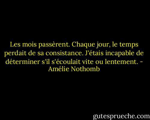 Les mois passèrent. Chaque jour, le temps perdait de sa consistance. J'étais incapable de déterminer s'il s'écoulait vite ou lentement. - Amélie Nothomb