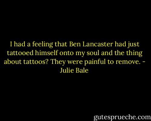 I had a feeling that Ben Lancaster had just tattooed himself onto my soul and the thing about tattoos? They were painful to remove. - Julie Bale