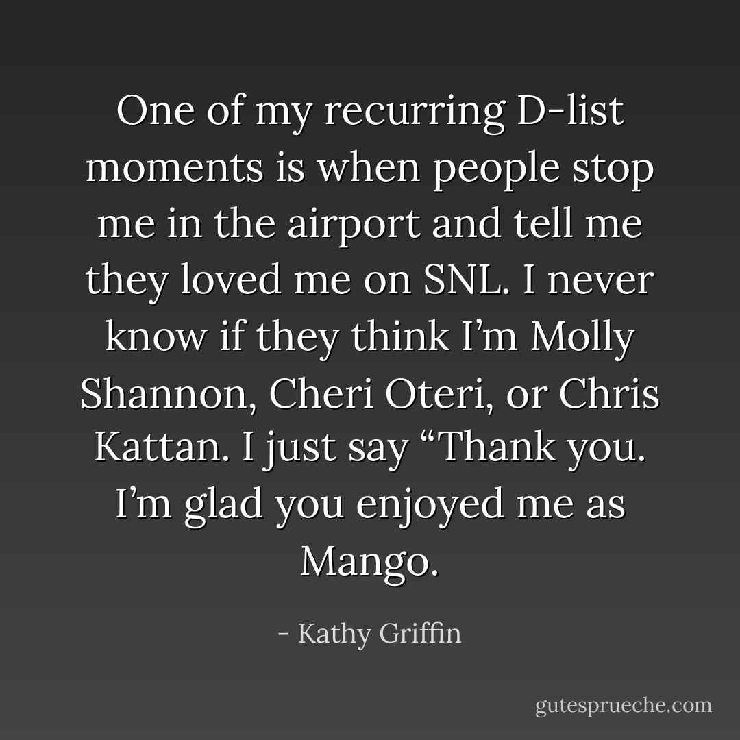 One of my recurring D-list moments is when people stop me in the airport and tell me they loved me on SNL. I never know if they think I’m Molly Shannon, Cheri Oteri, or Chris Kattan. I just say “Thank you. I’m glad you enjoyed me as Mango. - Kathy Griffin