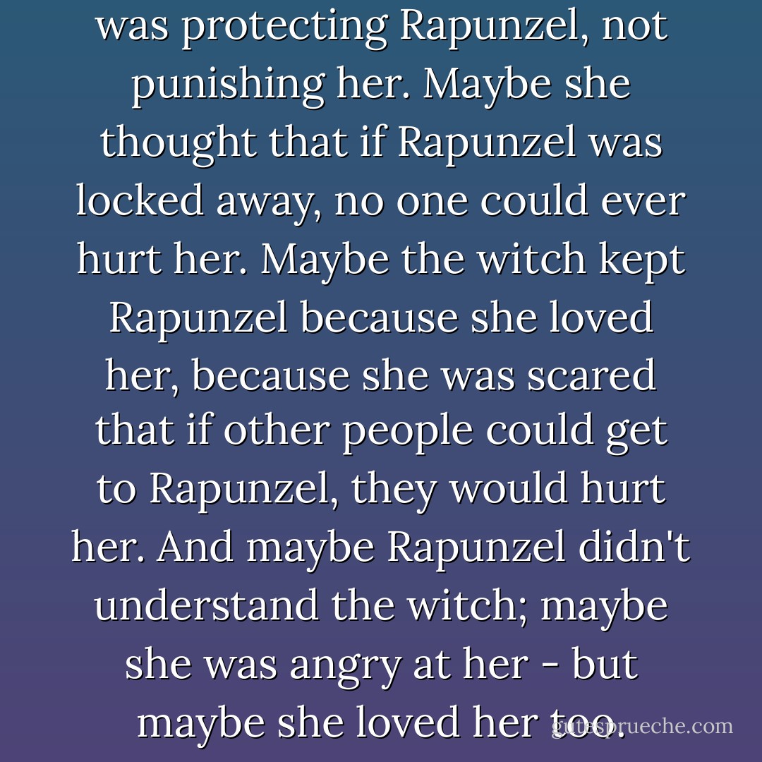 Maybe the witch thought she was protecting Rapunzel, not punishing her. Maybe she thought that if Rapunzel was locked away, no one could ever hurt her. Maybe the witch kept Rapunzel because she loved her, because she was scared that if other people could get to Rapunzel, they would hurt her. And maybe Rapunzel didn't understand the witch; maybe she was angry at her - but maybe she loved her too. - Alyssa B. Sheinmel