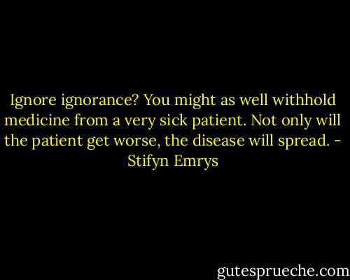Ignore ignorance? You might as well withhold medicine from a very sick patient. Not only will the patient get worse, the disease will spread. - Stifyn Emrys
