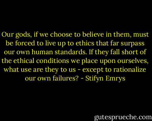 Our gods, if we choose to believe in them, must be forced to live up to ethics that far surpass our own human standards. If they fall short of the ethical conditions we place upon ourselves, what use are they to us - except to rationalize our own failures? - Stifyn Emrys