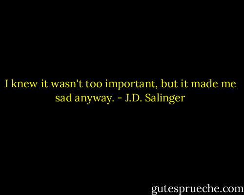 I knew it wasn't too important, but it made me sad anyway. - J.D. Salinger