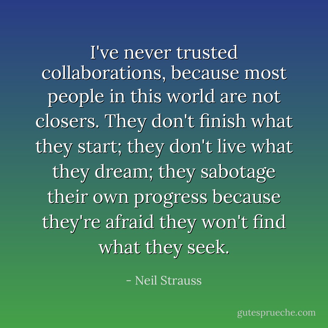 I've never trusted collaborations, because most people in this world are not closers. They don't finish what they start; they don't live what they dream; they sabotage their own progress because they're afraid they won't find what they seek. - Neil Strauss