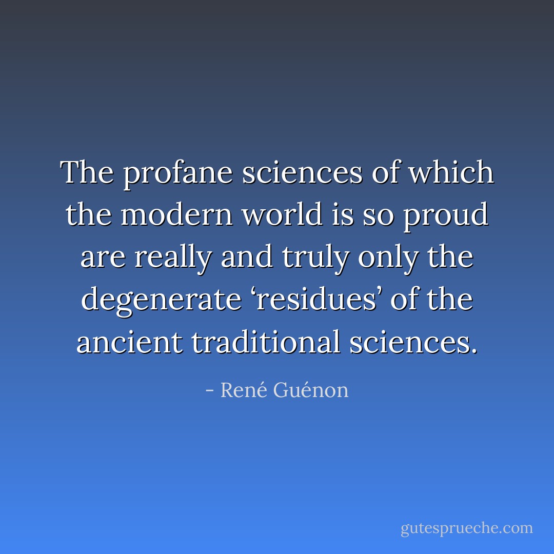The profane sciences of which the modern world is so proud are really and truly only the degenerate ‘residues’ of the ancient traditional sciences. - René Guénon