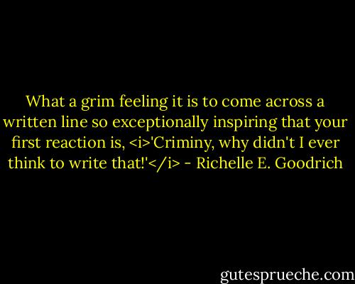 What a grim feeling it is to come across a written line so exceptionally inspiring that your first reaction is, <i>'Criminy, why didn't I ever think to write that!'</i> - Richelle E. Goodrich