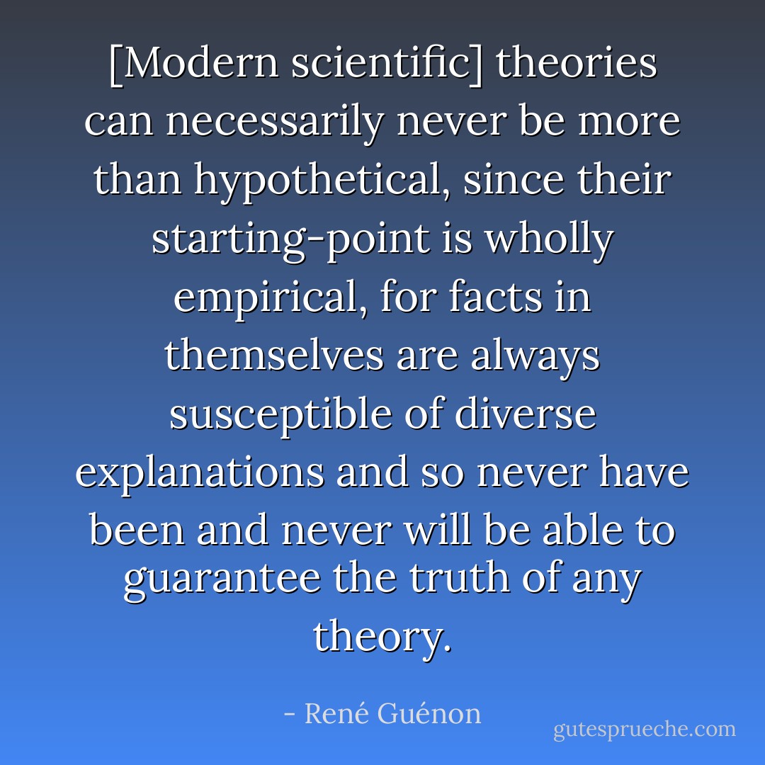 [Modern scientific] theories can necessarily never be more than hypothetical, since their starting-point is wholly empirical, for facts in themselves are always susceptible of diverse explanations and so never have been and never will be able to guarantee the truth of any theory. - René Guénon