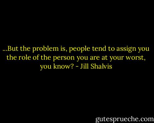 ...But the problem is, people tend to assign you the role of the person you are at your worst, you know? - Jill Shalvis
