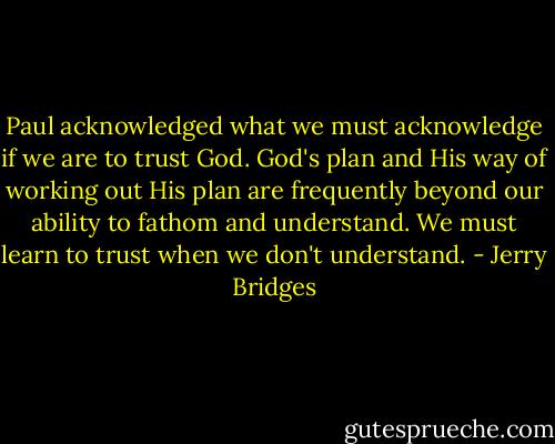 Paul acknowledged what we must acknowledge if we are to trust God. God's plan and His way of working out His plan are frequently beyond our ability to fathom and understand. We must learn to trust when we don't understand. - Jerry Bridges
