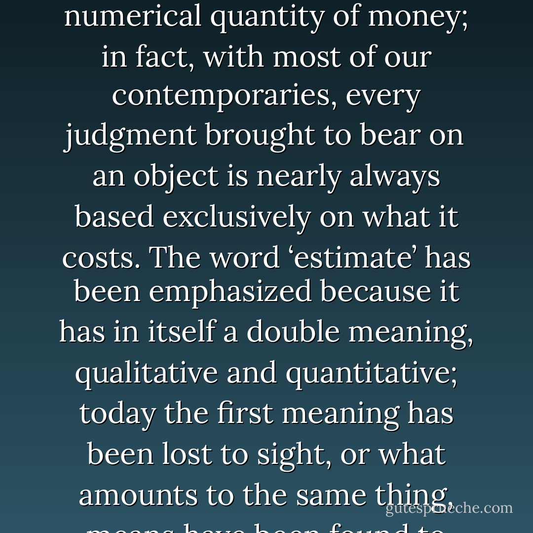 The quantitative degeneration of all things is closely linked to that of money, as is shown by the fact that nowadays the ‘worth’ of an object is ordinarily ‘estimated’ only in terms of its price, considered simply as a ‘figure’, a ‘sum’, or a numerical quantity of money; in fact, with most of our contemporaries, every judgment brought to bear on an object is nearly always based exclusively on what it costs. The word ‘estimate’ has been emphasized because it has in itself a double meaning, qualitative and quantitative; today the first meaning has been lost to sight, or what amounts to the same thing, means have been found to equate it to the second, and thus it comes about that not only is the ‘worth’ of an object ‘estimated’ according to its price, but the ‘worth’ of a man is ‘estimated’ according to his wealth. - René Guénon