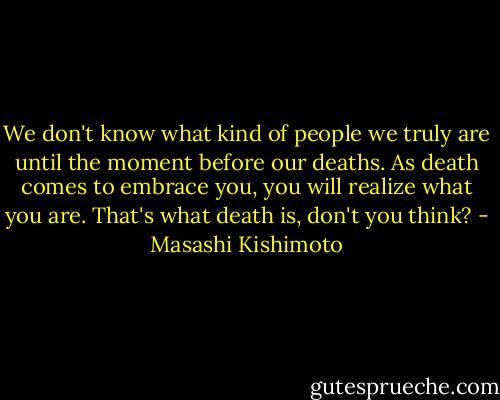 We don't know what kind of people we truly are until the moment before our deaths. As death comes to embrace you, you will realize what you are. That's what death is, don't you think? - Masashi Kishimoto