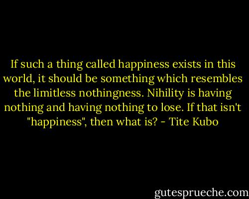 If such a thing called happiness exists in this world, it should be something which resembles the limitless nothingness. Nihility is having nothing and having nothing to lose. If that isn't "happiness", then what is? - Tite Kubo