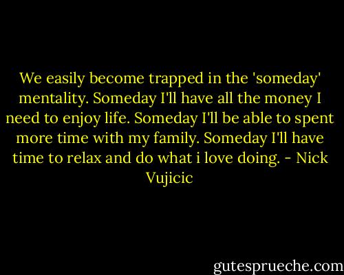 We easily become trapped in the 'someday' mentality. Someday I'll have all the money I need to enjoy life. Someday I'll be able to spent more time with my family. Someday I'll have time to relax and do what i love doing. - Nick Vujicic