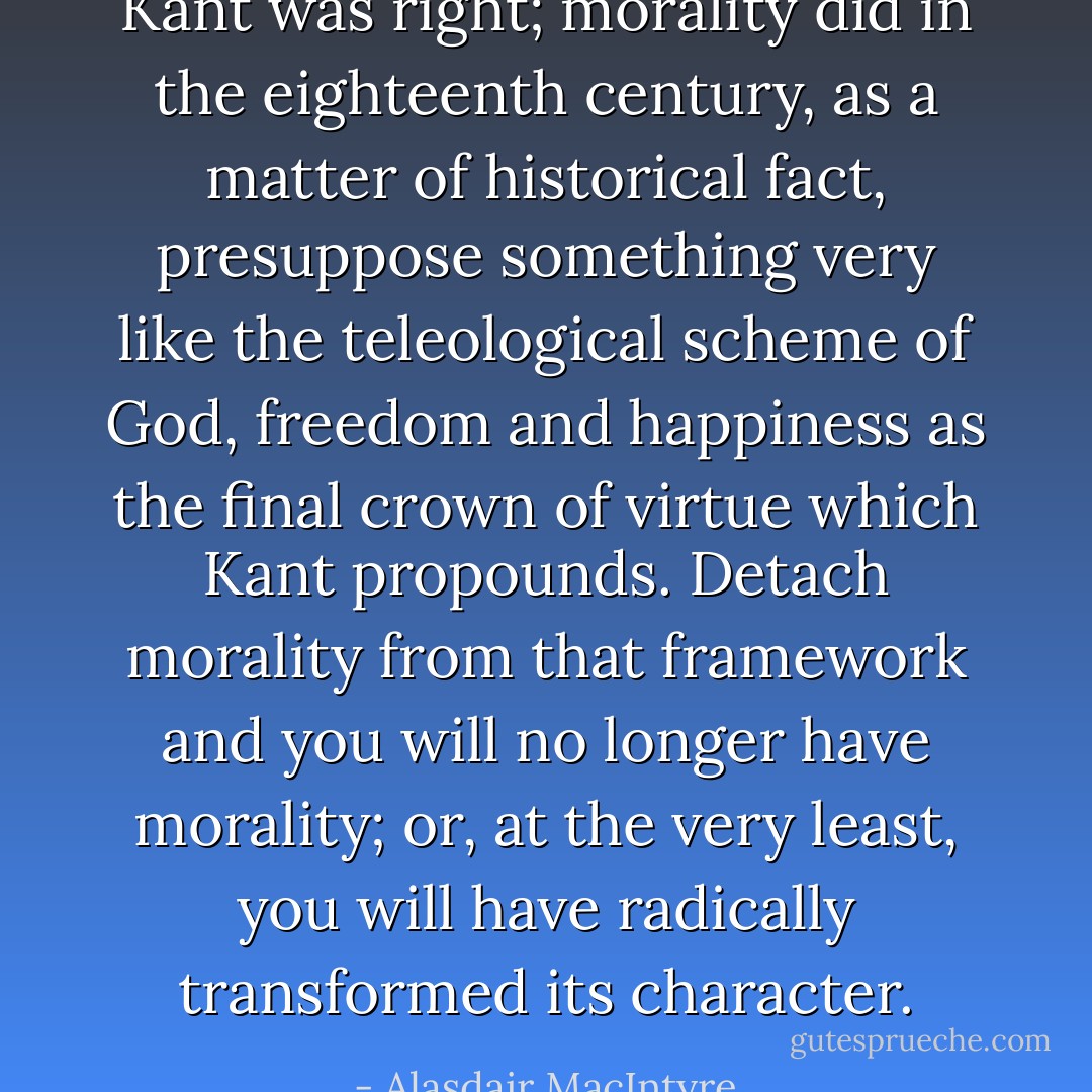 Kant was right; morality did in the eighteenth century, as a matter of historical fact, presuppose something very like the teleological scheme of God, freedom and happiness as the final crown of virtue which Kant propounds. Detach morality from that framework and you will no longer have morality; or, at the very least, you will have radically transformed its character. - Alasdair MacIntyre