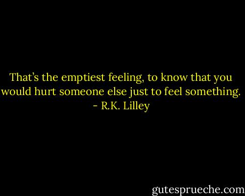That’s the emptiest feeling, to know that you would hurt someone else just to feel something. - R.K. Lilley