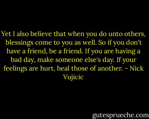 Yet I also believe that when you do unto others, blessings come to you as well. So if you don't have a friend, be a friend. If you are having a bad day, make someone else's day. If your feelings are hurt, heal those of another. - Nick Vujicic