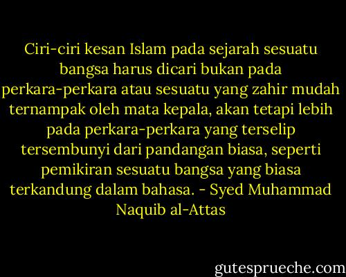 Ciri-ciri kesan Islam pada sejarah sesuatu bangsa harus dicari bukan pada perkara-perkara atau sesuatu yang zahir mudah ternampak oleh mata kepala, akan tetapi lebih pada perkara-perkara yang terselip tersembunyi dari pandangan biasa, seperti pemikiran sesuatu bangsa yang biasa terkandung dalam bahasa. - Syed Muhammad Naquib al-Attas