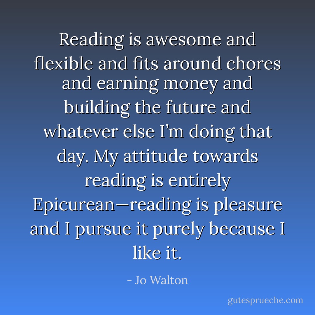 Reading is awesome and flexible and fits around chores and earning money and building the future and whatever else I’m doing that day. My attitude towards reading is entirely Epicurean—reading is pleasure and I pursue it purely because I like it. - Jo Walton