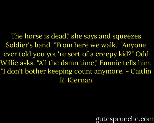 The horse is dead," she says and squeezes Soldier's hand. "From here we walk."<br />"Anyone ever told you you're sort of a creepy kid?" Odd Willie asks.<br />"All the damn time," Emmie tells him. "I don't bother keeping count anymore. - Caitlín R. Kiernan