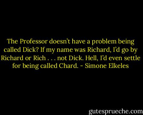 The Professor doesn’t have a problem being called Dick? If my name was Richard, I’d go by Richard or Rich . . . not Dick. Hell, I’d even settle for being called Chard. - Simone Elkeles