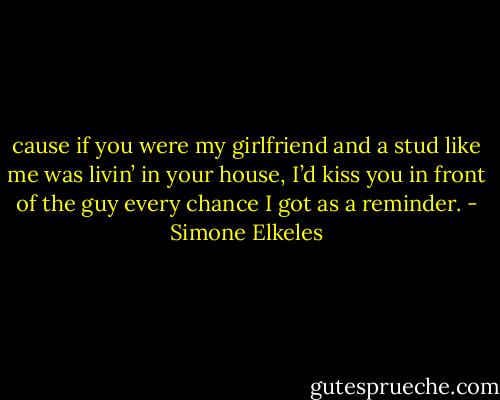 cause if you were my girlfriend and a stud like me was livin’ in your house, I’d kiss you in front of the guy every chance I got as a reminder. - Simone Elkeles