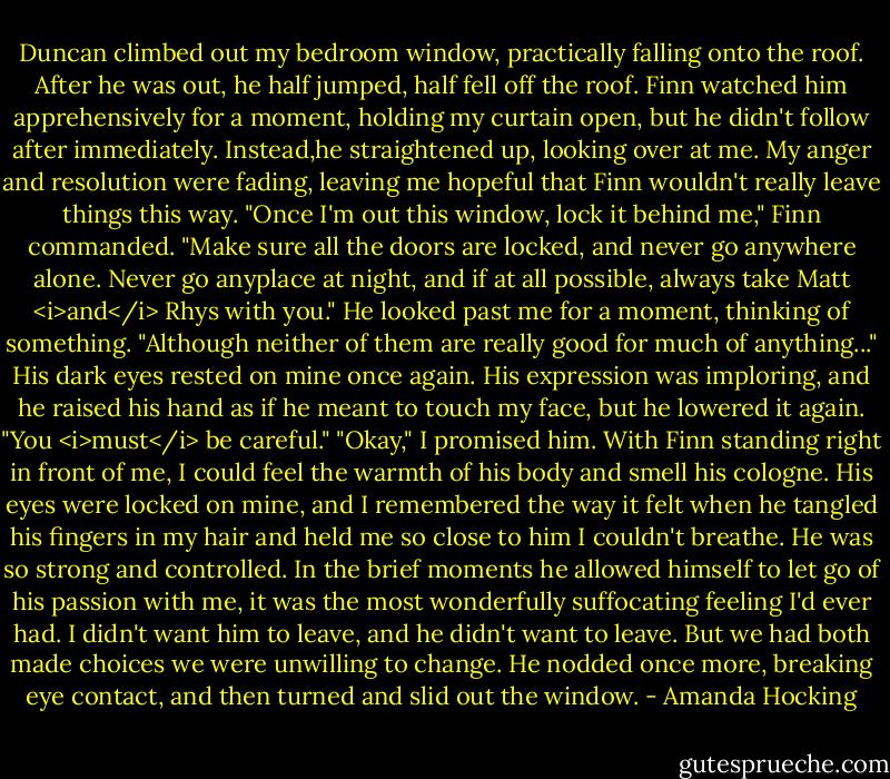 Duncan climbed out my bedroom window, practically falling onto the roof. After he was out, he half jumped, half fell off the roof. Finn watched him apprehensively for a moment, holding my curtain open, but he didn't follow after immediately.<br />Instead,he straightened up, looking over at me. My anger and resolution were fading, leaving me hopeful that Finn wouldn't really leave things this way.<br />"Once I'm out this window, lock it behind me," Finn commanded. "Make sure all the doors are locked, and never go anywhere alone. Never go anyplace at night, and if at all possible, always take Matt <i>and</i> Rhys with you." He looked past me for a moment, thinking of something.<br />"Although neither of them are really good for much of anything..." His dark eyes rested on mine once again. His expression was imploring, and he raised his hand as if he meant to touch my face, but he lowered it again. "You <i>must</i> be careful."<br />"Okay," I promised him.<br />With Finn standing right in front of me, I could feel the warmth of his body and smell his cologne. His eyes were locked on mine, and I remembered the way it felt when he tangled his fingers in my hair and held me so close to him I couldn't breathe.<br />He was so strong and controlled. In the brief moments he allowed himself to let go of his passion with me, it was the most wonderfully suffocating feeling I'd ever had.<br />I didn't want him to leave, and he didn't want to leave. But we had both made choices we were unwilling to change. He nodded once more, breaking eye contact, and then turned and slid out the window. - Amanda Hocking
