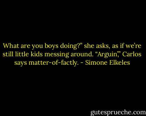 What are you boys doing?” she asks, as if we’re still little kids messing around.<br />“Arguin’,” Carlos says matter-of-factly. - Simone Elkeles
