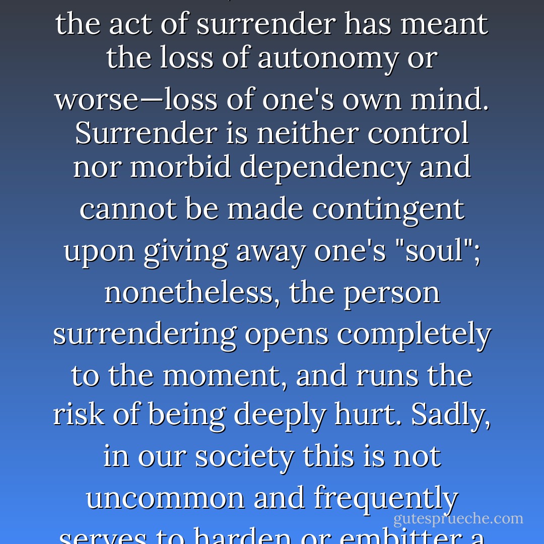 One real danger in love relationships is that most people secretly believe that they must control the love object in order to feel safe in loving and being loved. The cause of this is simple—children are made to feel that they must "give themselves up" if they are to be loved. Thus, for most humans the act of surrender has meant the loss of autonomy or worse—loss of one's own mind.<br />Surrender is neither control nor morbid dependency and cannot be made contingent upon giving away one's "soul"; nonetheless, the person surrendering opens completely to the moment, and runs the risk of being deeply hurt. Sadly, in our society this is not uncommon and frequently serves to harden or embitter a person toward life in general. Or, on the other had being deeply hurt in the act of surrender can lead to angry and painful "cries for help." When this occurs there is an insatiable and wrathful desire to be cared for as a child is cared for <i>and</i> the horrid fear of loss of independence. - Christopher S. Hyatt