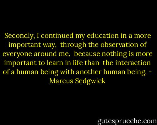 Secondly, I continued my education in a more important way, <br />through the observation of everyone around me, <br />because nothing is more important to learn in life than <br />the interaction of a human being with another human being. - Marcus Sedgwick