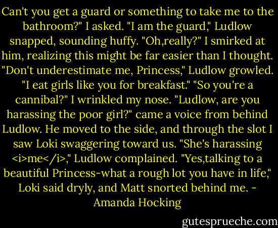 Can't you get a guard or something to take me to the bathroom?" I asked.<br />"I am the guard," Ludlow snapped, sounding huffy.<br />"Oh,really?" I smirked at him, realizing this might be far easier than I thought.<br />"Don't underestimate me, Princess," Ludlow growled. "I eat girls like you for breakfast."<br />"So you're a cannibal?" I wrinkled my nose.<br />"Ludlow, are you harassing the poor girl?" came a voice from behind Ludlow. He moved to the side, and through the slot I saw Loki swaggering toward us.<br />"She's harassing <i>me</i>," Ludlow complained.<br />"Yes,talking to a beautiful Princess-what a rough lot you have in life," Loki said dryly, and Matt snorted behind me. - Amanda Hocking