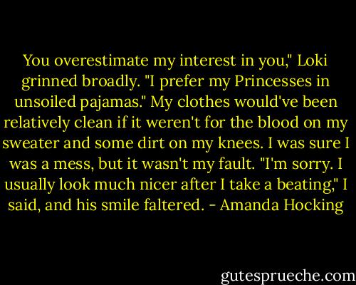 You overestimate my interest in you," Loki grinned broadly. "I prefer my Princesses in unsoiled pajamas."<br />My clothes would've been relatively clean if it weren't for the blood on my sweater and some dirt on my knees. I was sure I was a mess, but it wasn't my fault.<br />"I'm sorry. I usually look much nicer after I take a beating," I said, and his smile faltered. - Amanda Hocking