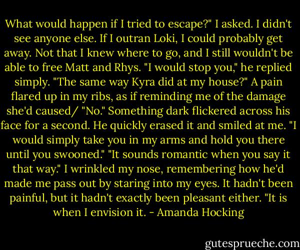What would happen if I tried to escape?" I asked.<br />I didn't see anyone else. If I outran Loki, I could probably get away. Not that I knew where to go, and I still wouldn't be able to free Matt and Rhys.<br />"I would stop you," he replied simply.<br />"The same way Kyra did at my house?" A pain flared up in my ribs, as if reminding me of the damage she'd caused/<br />"No." Something dark flickered across his face for a second. He quickly erased it and smiled at me. "I would simply take you in my arms and hold you there until you swooned."<br />"It sounds romantic when you say it that way." I wrinkled my nose, remembering how he'd made me pass out by staring into my eyes. It hadn't been painful, but it hadn't exactly been pleasant either.<br />"It is when I envision it. - Amanda Hocking