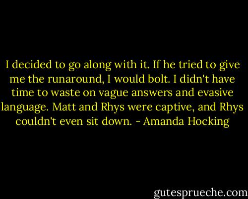 I decided to go along with it. If he tried to give me the runaround, I would bolt. I didn't have time to waste on vague answers and evasive language. Matt and Rhys were captive, and Rhys couldn't even sit down. - Amanda Hocking