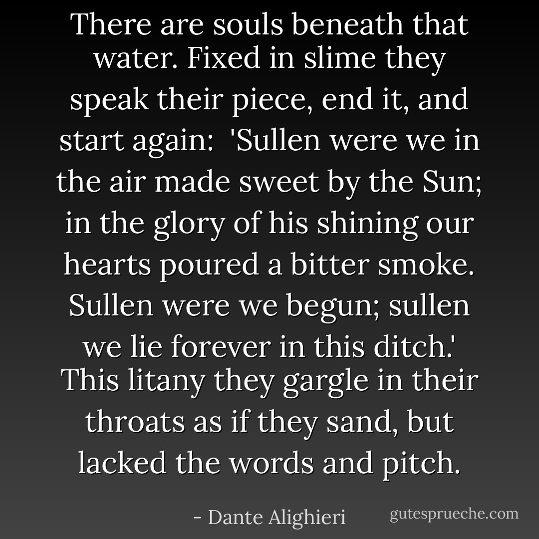 There are souls beneath that water. Fixed in slime<br />they speak their piece, end it, and start again:<br /><br />'Sullen were we in the air made sweet by the Sun;<br />in the glory of his shining our hearts poured<br />a bitter smoke. Sullen were we begun;<br />sullen we lie forever in this ditch.'<br />This litany they gargle in their throats<br />as if they sand, but lacked the words and pitch. - Dante Alighieri