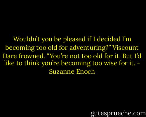 Wouldn’t you be pleased if I decided I’m becoming too old for adventuring?”<br />Viscount Dare frowned. “You’re not too old for it. But I’d like to think you’re becoming too wise for it. - Suzanne Enoch