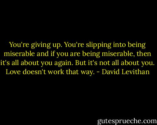 You're giving up. You're slipping into being miserable and if you are being miserable, then it's all about you again. But it's not all about you. Love doesn't work that way. - David Levithan