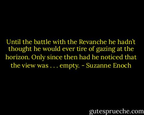 Until the battle with the Revanche he hadn’t thought he would ever tire of gazing at the horizon. Only since then had he noticed that the view was . . . empty. - Suzanne Enoch
